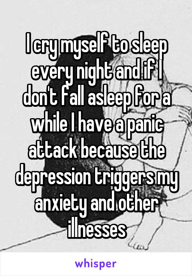 I cry myself to sleep every night and if I don't fall asleep for a while I have a panic attack because the depression triggers my anxiety and other illnesses