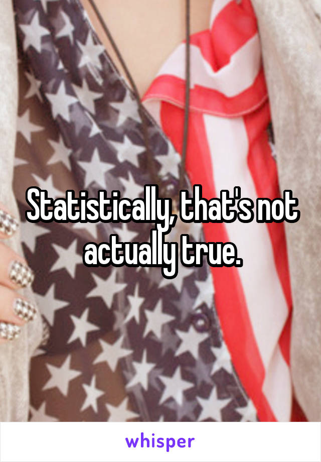 Statistically, that's not actually true.