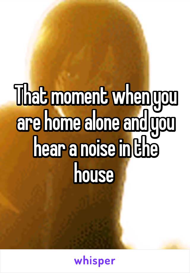 That moment when you are home alone and you hear a noise in the house 