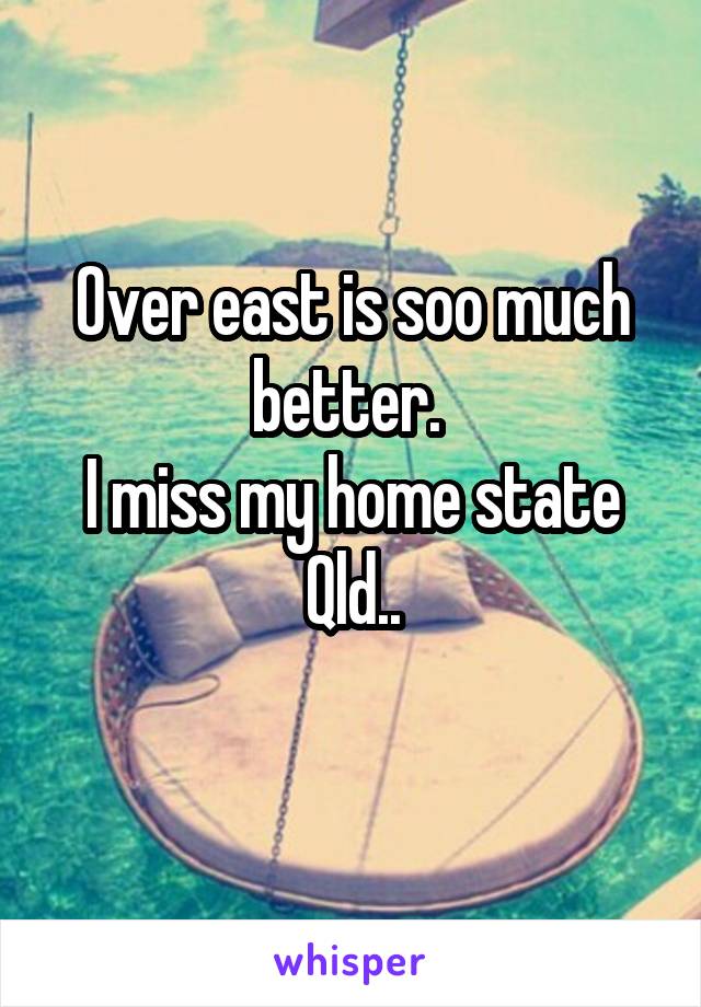 Over east is soo much better. 
I miss my home state Qld..
