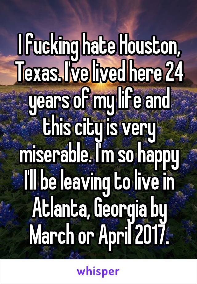 I fucking hate Houston, Texas. I've lived here 24 years of my life and this city is very miserable. I'm so happy I'll be leaving to live in Atlanta, Georgia by March or April 2017.