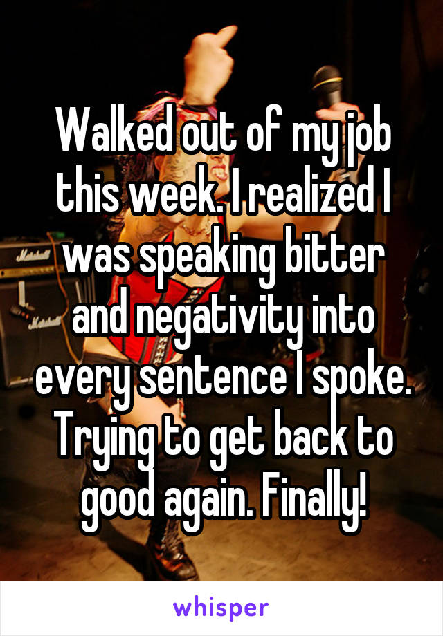 Walked out of my job this week. I realized I was speaking bitter and negativity into every sentence I spoke. Trying to get back to good again. Finally!