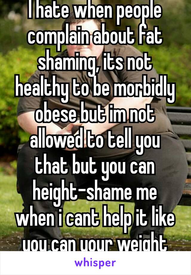 I hate when people complain about fat shaming, its not healthy to be morbidly obese but im not allowed to tell you that but you can height-shame me when i cant help it like you can your weight 😡