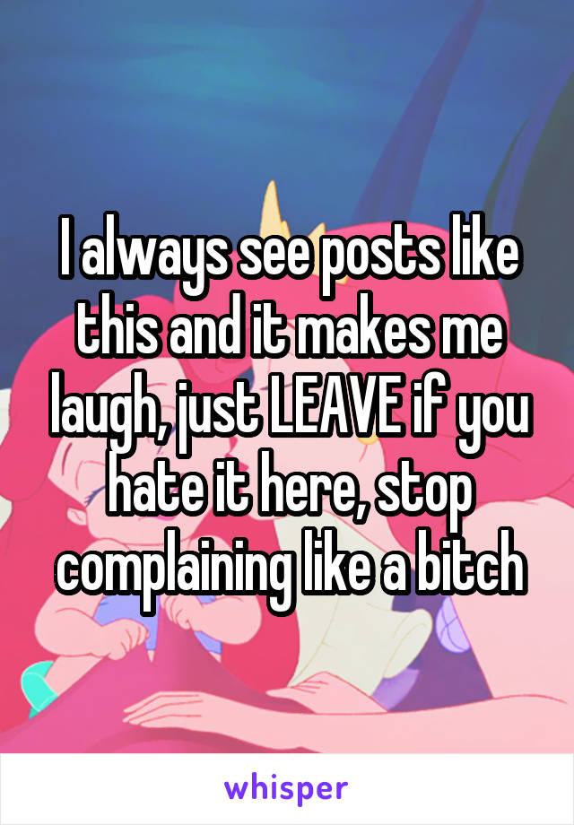 I always see posts like this and it makes me laugh, just LEAVE if you hate it here, stop complaining like a bitch