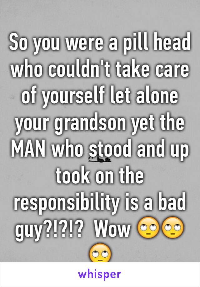 So you were a pill head who couldn't take care of yourself let alone your grandson yet the MAN who stood and up took on the responsibility is a bad guy?!?!?  Wow 🙄🙄🙄