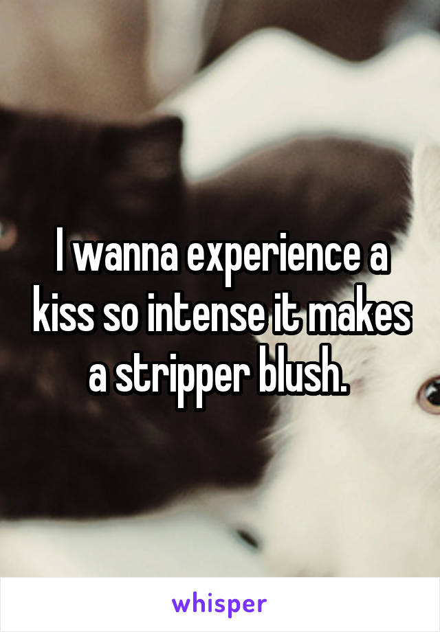 I wanna experience a kiss so intense it makes a stripper blush. 