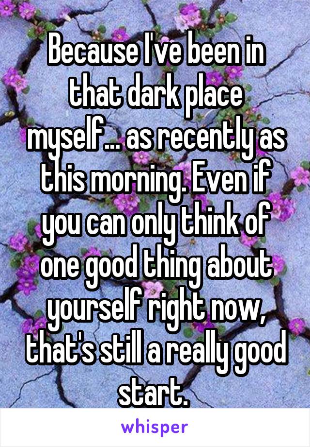 Because I've been in that dark place myself... as recently as this morning. Even if you can only think of one good thing about yourself right now, that's still a really good start. 