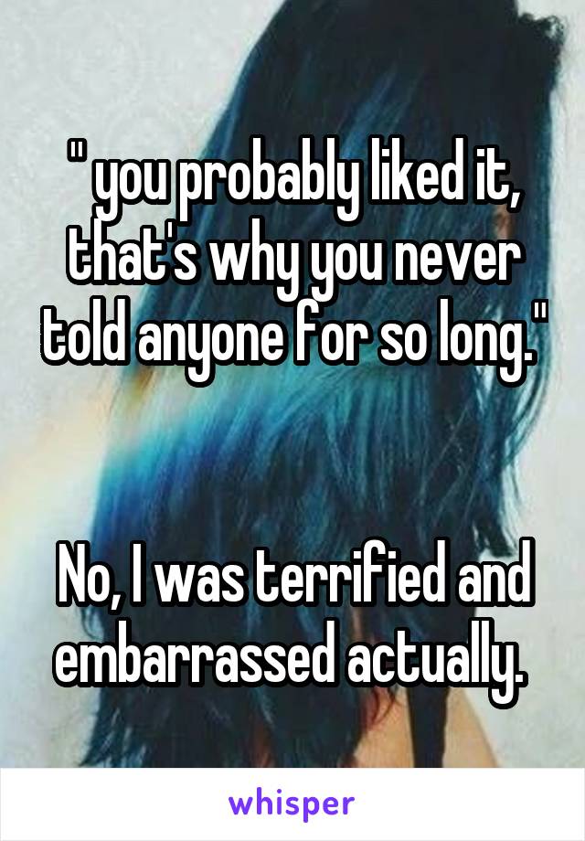 " you probably liked it, that's why you never told anyone for so long." 

No, I was terrified and embarrassed actually. 