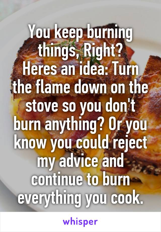 You keep burning things, Right?
Heres an idea: Turn the flame down on the stove so you don't burn anything? Or you know you could reject my advice and continue to burn everything you cook.