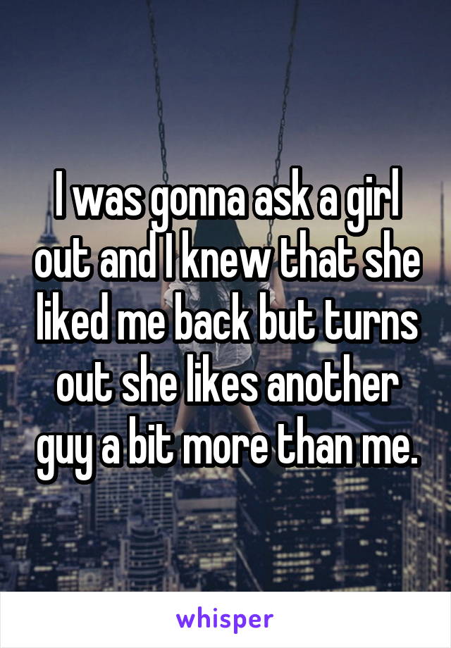 I was gonna ask a girl out and I knew that she liked me back but turns out she likes another guy a bit more than me.