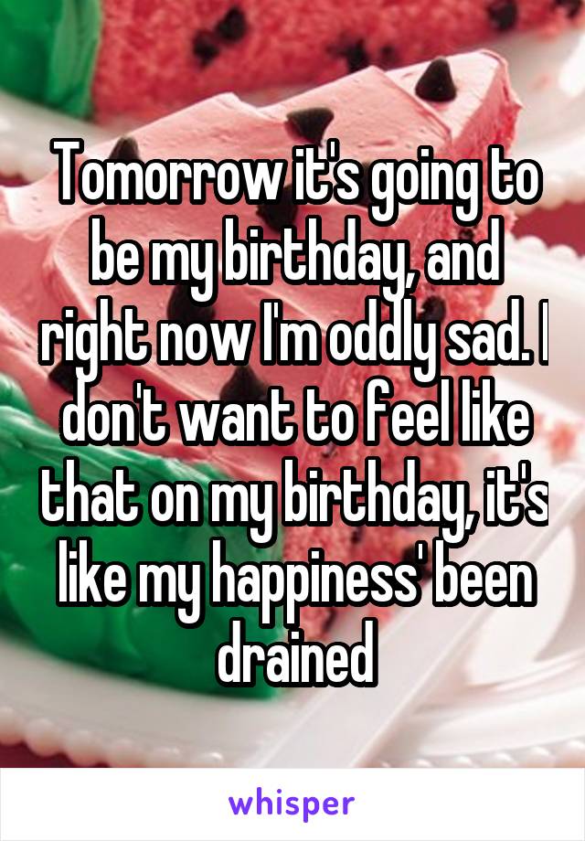 Tomorrow it's going to be my birthday, and right now I'm oddly sad. I don't want to feel like that on my birthday, it's like my happiness' been drained