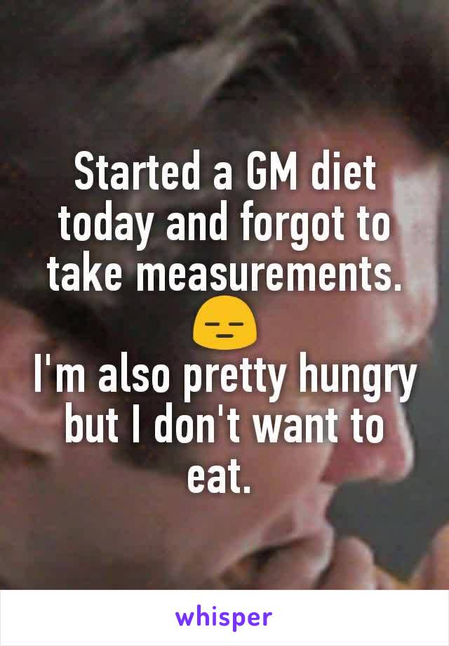 Started a GM diet today and forgot to take measurements. 😑
I'm also pretty hungry but I don't want to eat. 