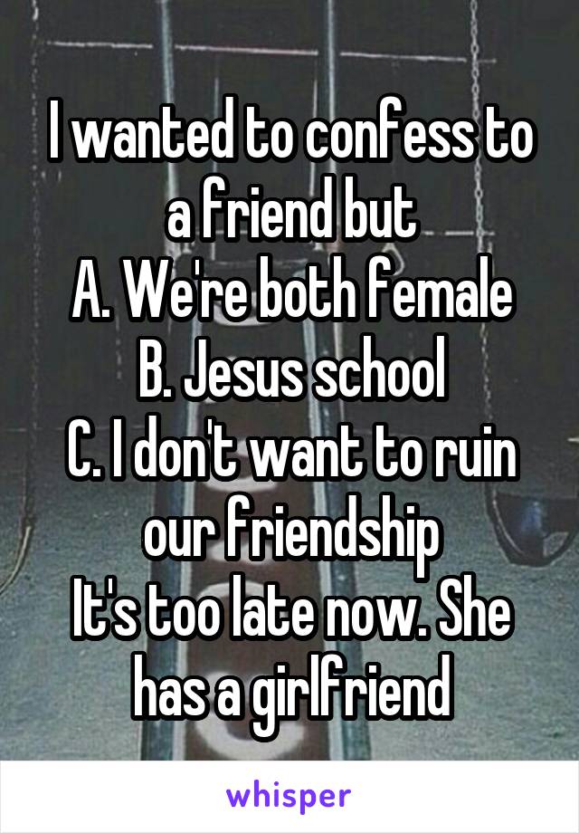 I wanted to confess to a friend but
A. We're both female
B. Jesus school
C. I don't want to ruin our friendship
It's too late now. She has a girlfriend