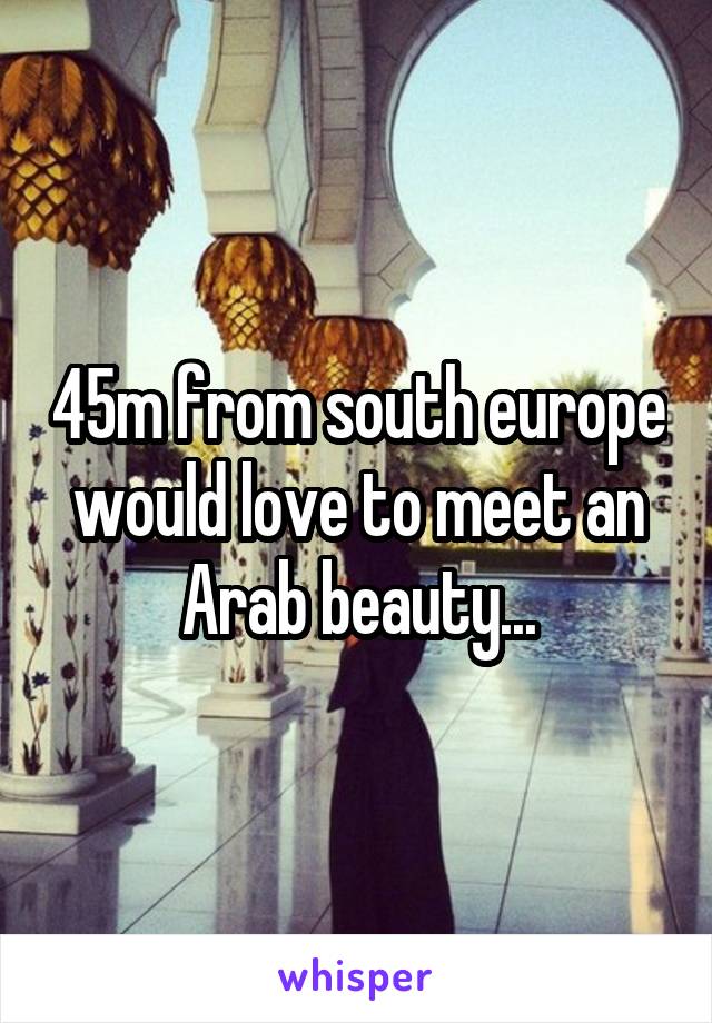 45m from south europe would love to meet an Arab beauty...