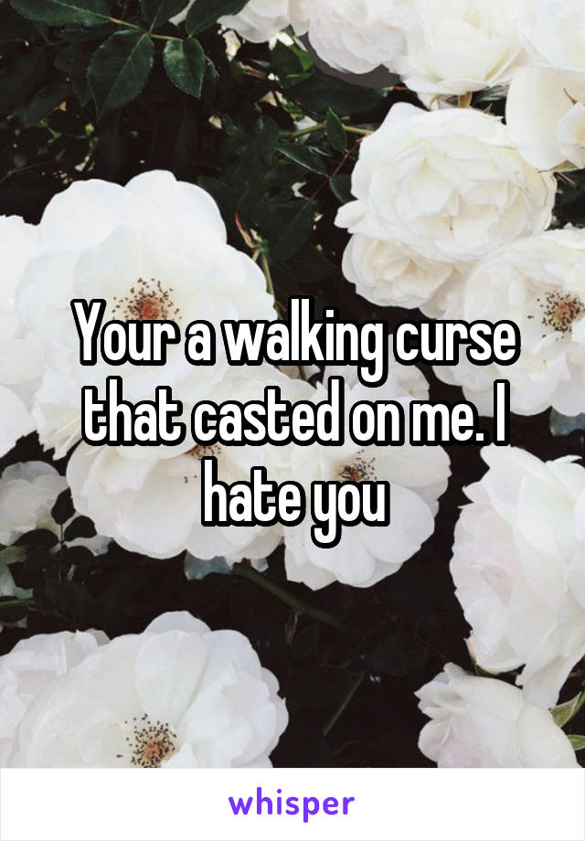 Your a walking curse that casted on me. I hate you