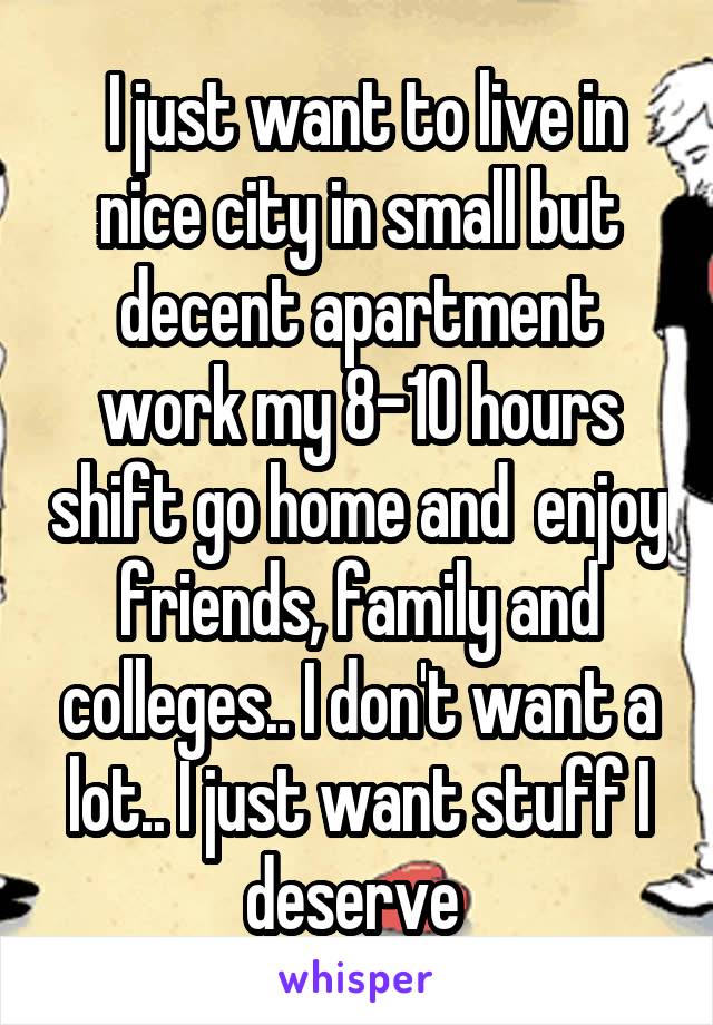  I just want to live in nice city in small but decent apartment work my 8-10 hours shift go home and  enjoy friends, family and colleges.. I don't want a lot.. I just want stuff I deserve 