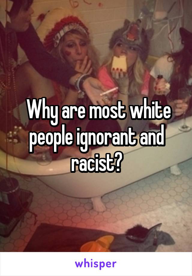  Why are most white people ignorant and racist?