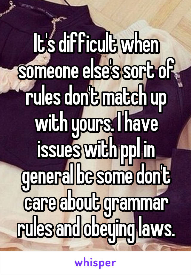 It's difficult when someone else's sort of rules don't match up with yours. I have issues with ppl in general bc some don't care about grammar rules and obeying laws.