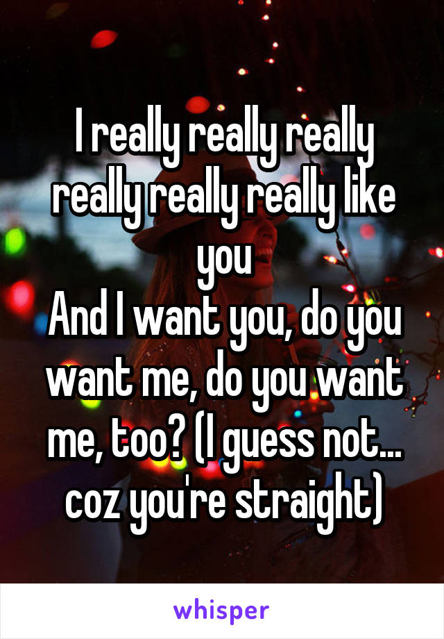 I really really really really really really like you
And I want you, do you want me, do you want me, too? (I guess not... coz you're straight)