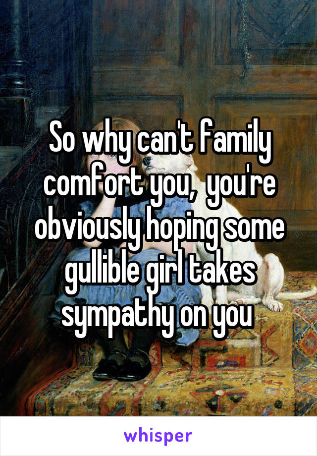 So why can't family comfort you,  you're obviously hoping some gullible girl takes sympathy on you 