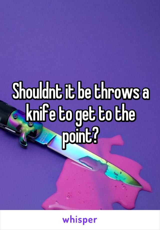 Shouldnt it be throws a knife to get to the point?