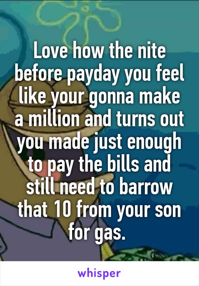 Love how the nite before payday you feel like your gonna make a million and turns out you made just enough to pay the bills and still need to barrow that 10 from your son for gas. 