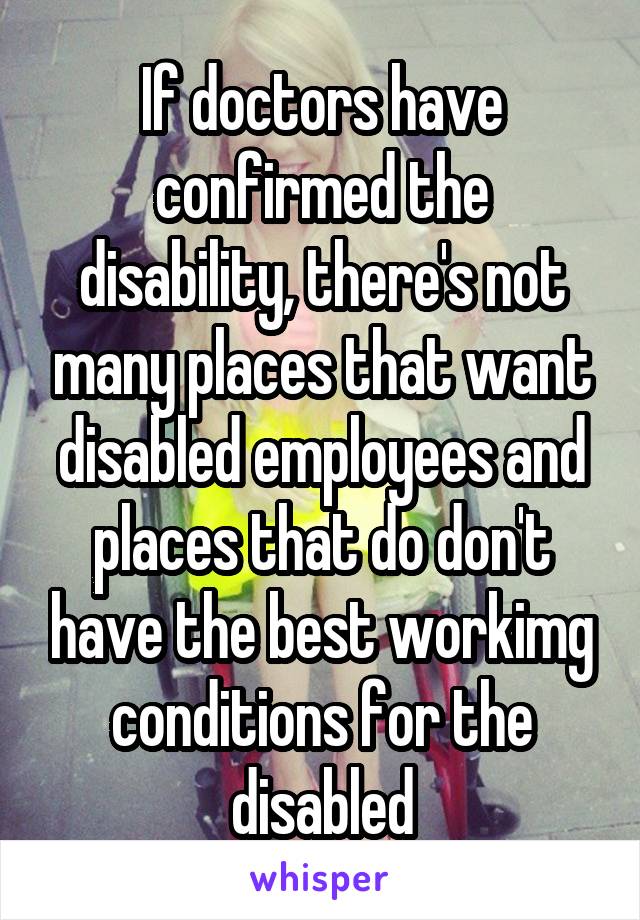 If doctors have confirmed the disability, there's not many places that want disabled employees and places that do don't have the best workimg conditions for the disabled