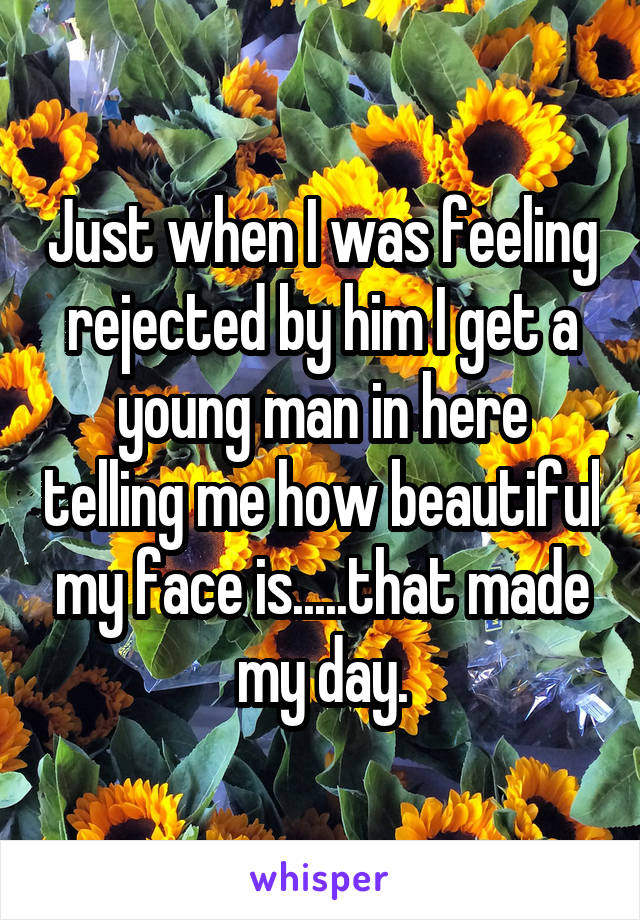 Just when I was feeling rejected by him I get a young man in here telling me how beautiful my face is.....that made my day.