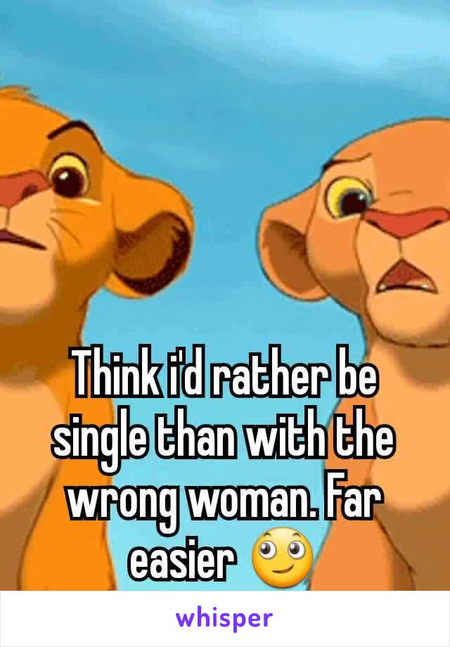 Think i'd rather be single than with the wrong woman. Far easier 🙄