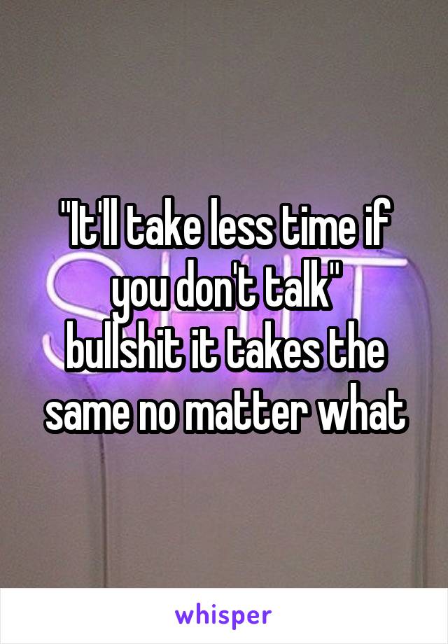 "It'll take less time if you don't talk"
bullshit it takes the same no matter what