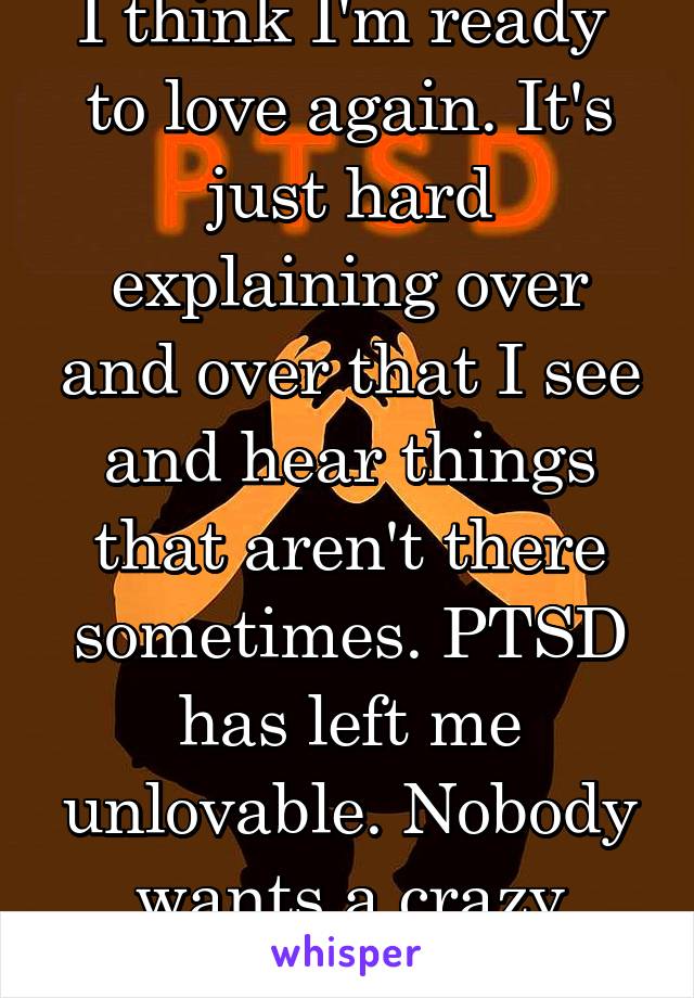 I think I'm ready 
to love again. It's just hard explaining over and over that I see and hear things that aren't there sometimes. PTSD has left me unlovable. Nobody wants a crazy person.