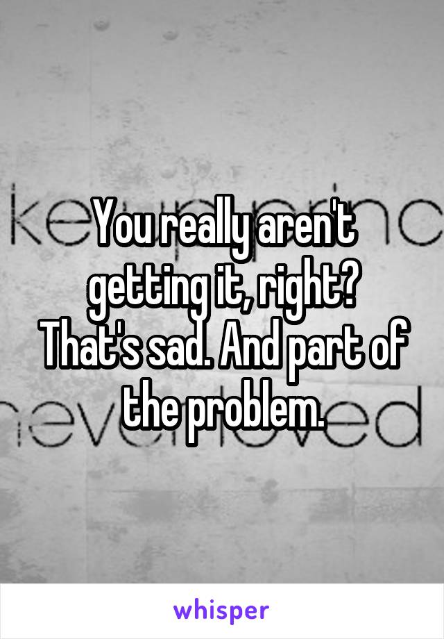 You really aren't getting it, right?
That's sad. And part of the problem.