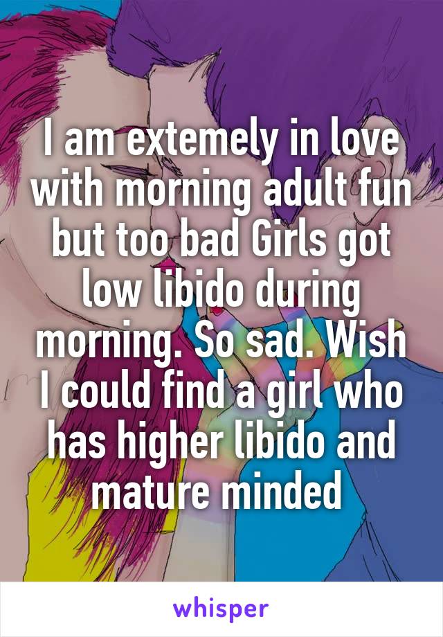 I am extemely in love with morning adult fun but too bad Girls got low libido during morning. So sad. Wish I could find a girl who has higher libido and mature minded 