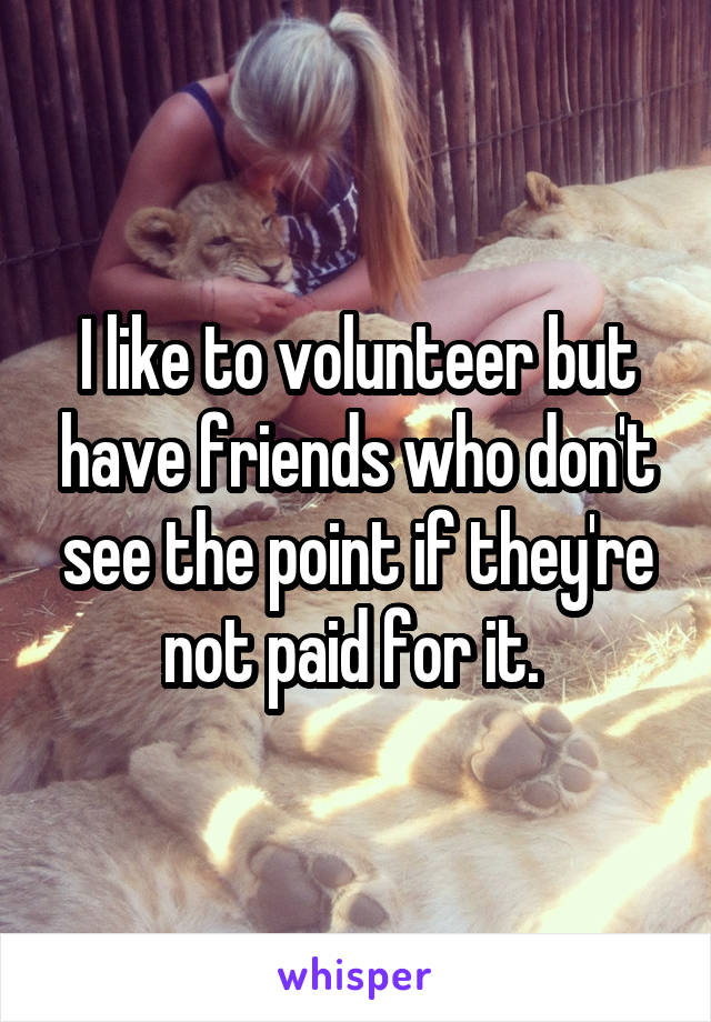 I like to volunteer but have friends who don't see the point if they're not paid for it. 