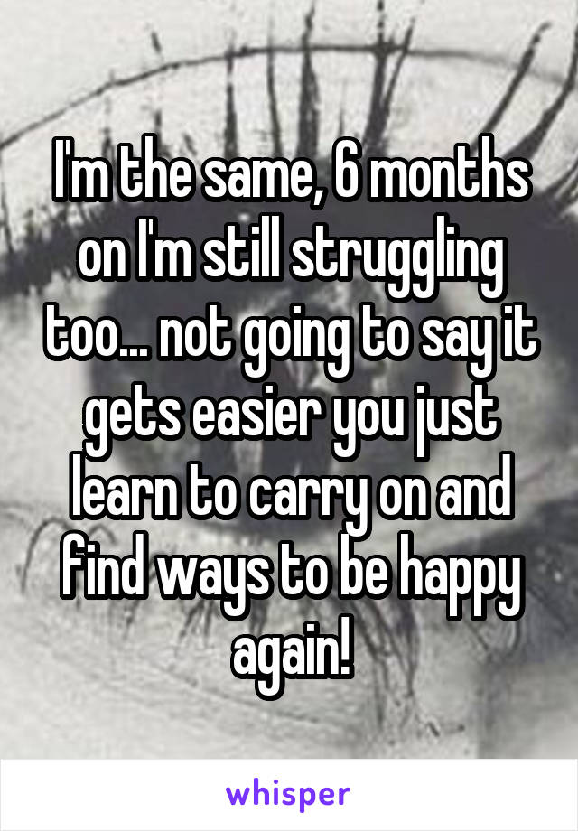 I'm the same, 6 months on I'm still struggling too... not going to say it gets easier you just learn to carry on and find ways to be happy again!