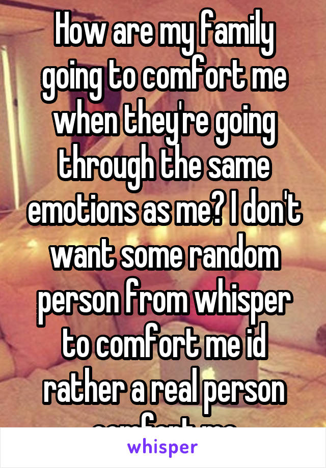 How are my family going to comfort me when they're going through the same emotions as me? I don't want some random person from whisper to comfort me id rather a real person comfort me