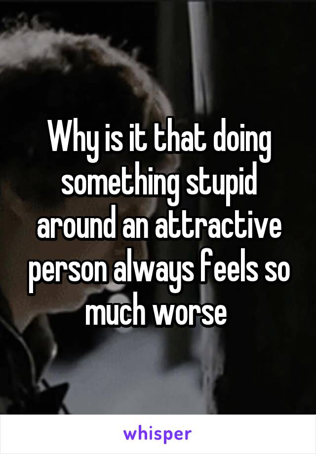 Why is it that doing something stupid around an attractive person always feels so much worse 