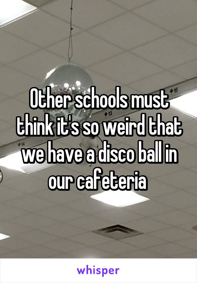 Other schools must think it's so weird that we have a disco ball in our cafeteria 