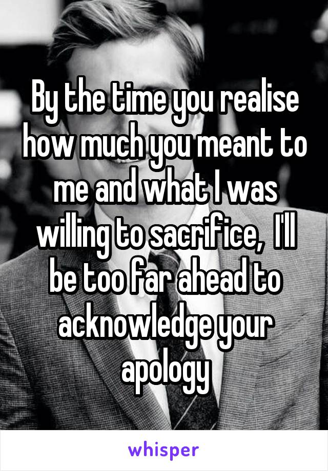 By the time you realise how much you meant to me and what I was willing to sacrifice,  I'll be too far ahead to acknowledge your apology