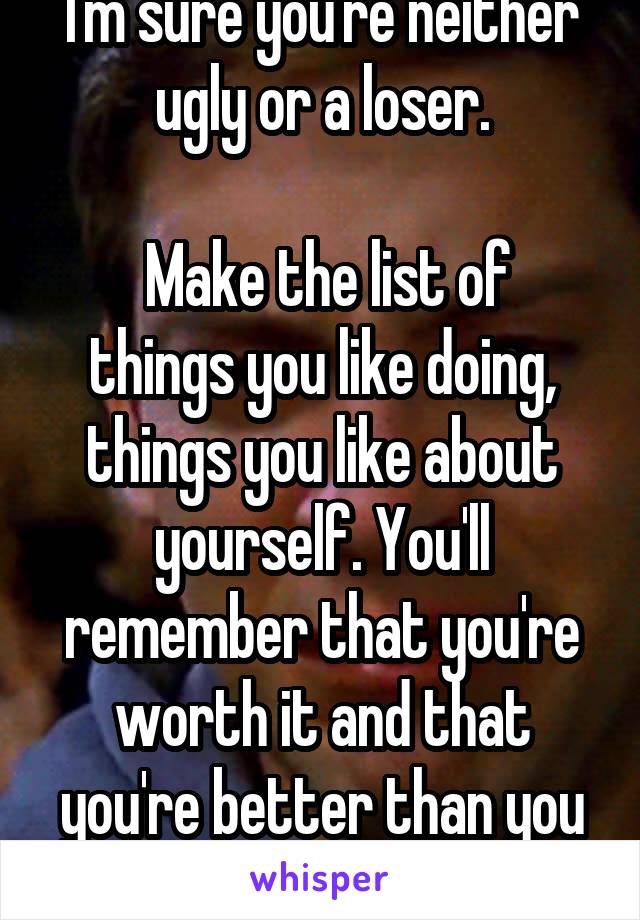 I'm sure you're neither ugly or a loser.

 Make the list of things you like doing, things you like about yourself. You'll remember that you're worth it and that you're better than you think you are