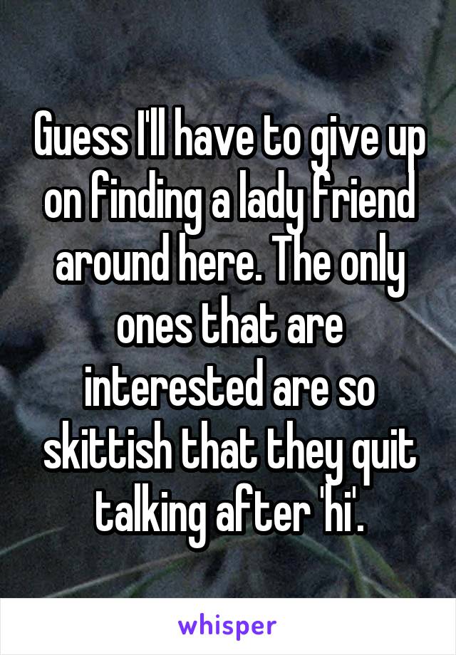 Guess I'll have to give up on finding a lady friend around here. The only ones that are interested are so skittish that they quit talking after 'hi'.