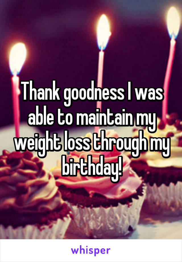 Thank goodness I was able to maintain my weight loss through my birthday!