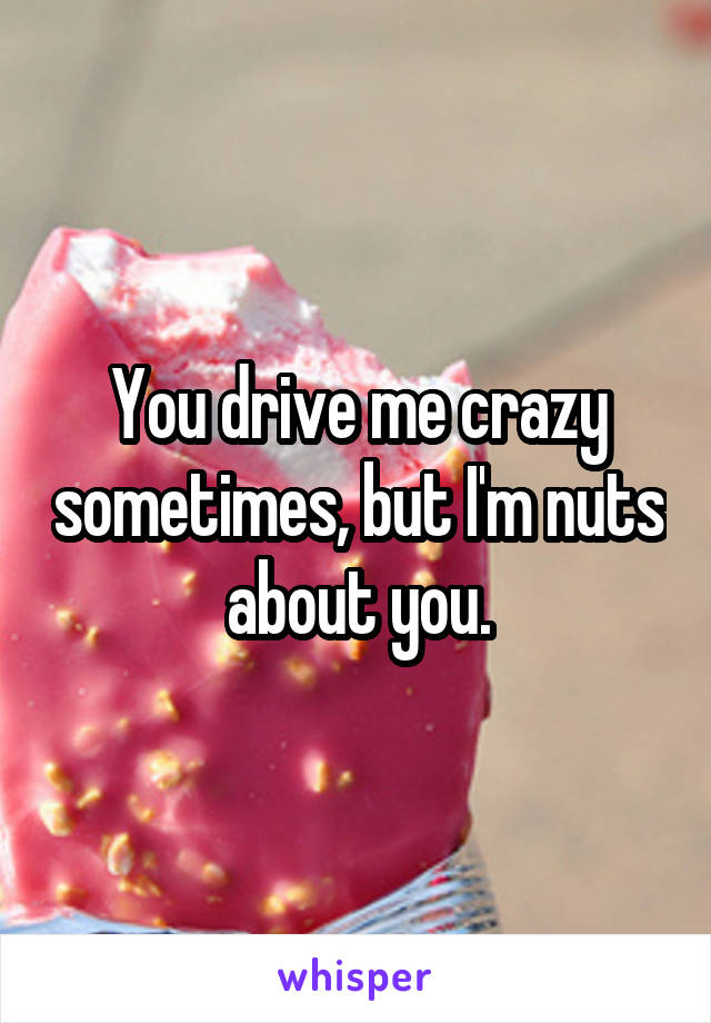 You drive me crazy sometimes, but I'm nuts about you.