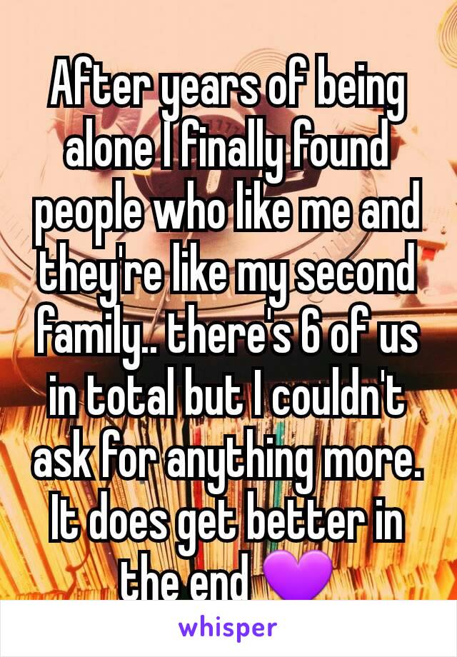 After years of being alone I finally found people who like me and they're like my second family.. there's 6 of us in total but I couldn't ask for anything more. It does get better in the end 💜