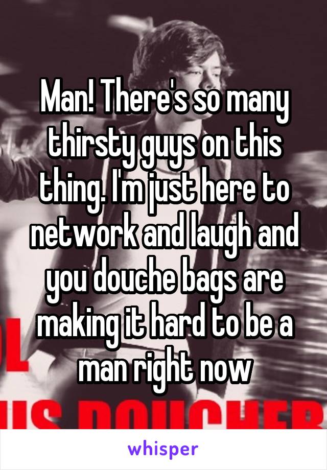 Man! There's so many thirsty guys on this thing. I'm just here to network and laugh and you douche bags are making it hard to be a man right now