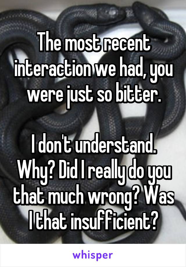 The most recent interaction we had, you were just so bitter.

I don't understand. Why? Did I really do you that much wrong? Was I that insufficient?