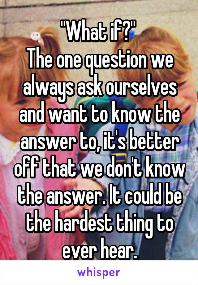 "What if?" 
The one question we always ask ourselves and want to know the answer to, it's better off that we don't know the answer. It could be the hardest thing to ever hear.