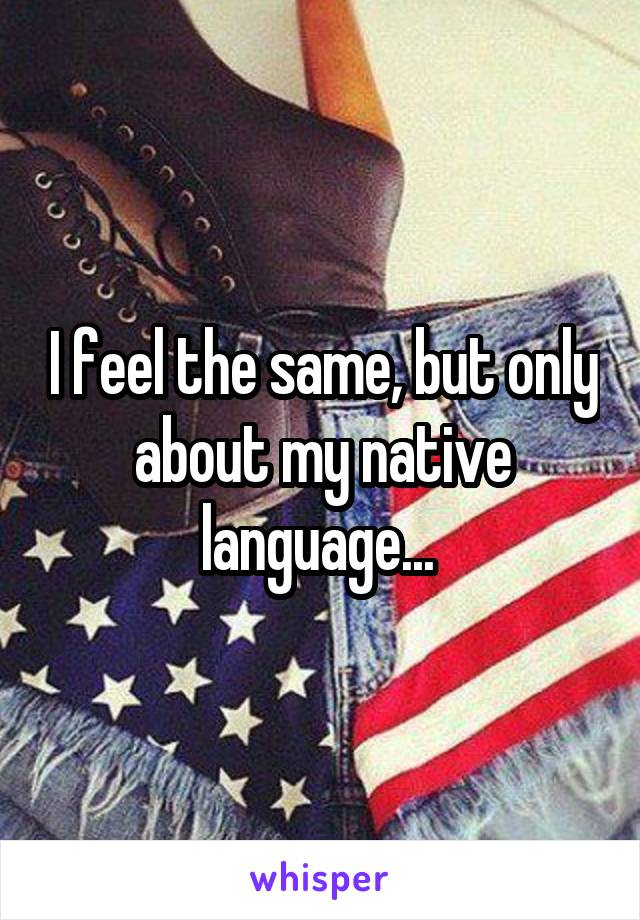 I feel the same, but only about my native language... 