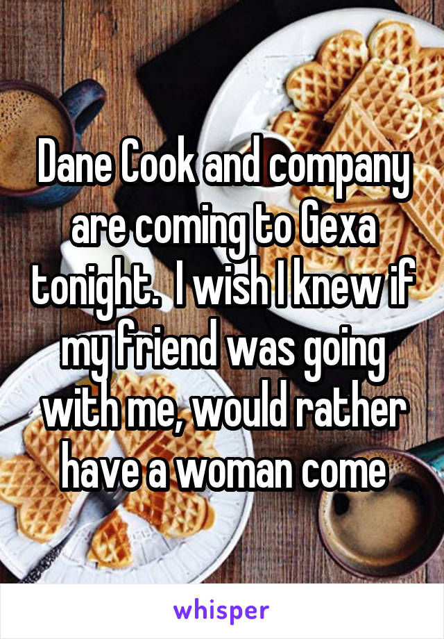 Dane Cook and company are coming to Gexa tonight.  I wish I knew if my friend was going with me, would rather have a woman come