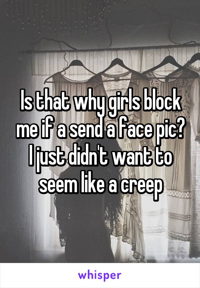 Is that why girls block me if a send a face pic? I just didn't want to seem like a creep